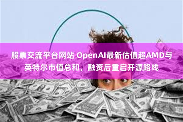 股票交流平台网站 OpenAI最新估值超AMD与英特尔市值总和，融资后重启开源路线