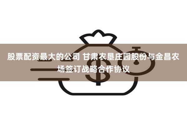 股票配资最大的公司 甘肃农垦庄园股份与金昌农场签订战略合作协议