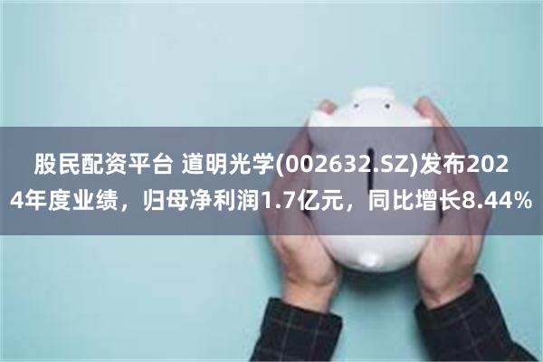 股民配资平台 道明光学(002632.SZ)发布2024年度业绩，归母净利润1.7亿元，同比增长8.44%
