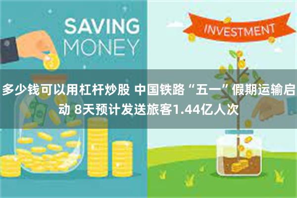 多少钱可以用杠杆炒股 中国铁路“五一”假期运输启动 8天预计发送旅客1.44亿人次