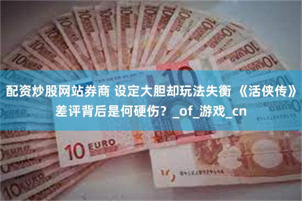 配资炒股网站券商 设定大胆却玩法失衡 《活侠传》差评背后是何硬伤？_of_游戏_cn