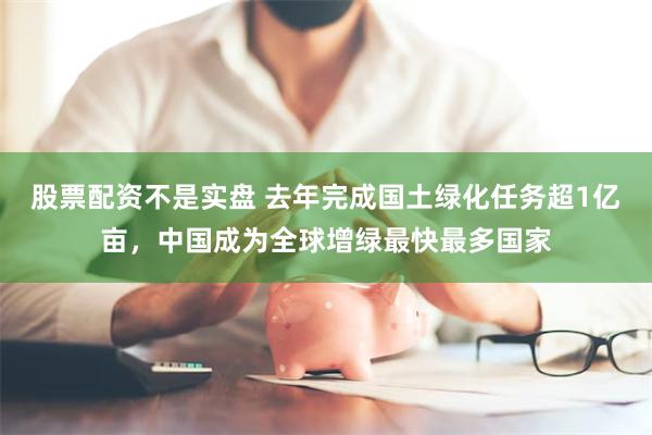 股票配资不是实盘 去年完成国土绿化任务超1亿亩，中国成为全球增绿最快最多国家