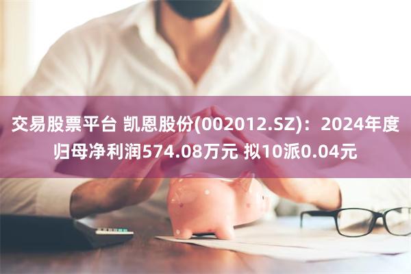 交易股票平台 凯恩股份(002012.SZ)：2024年度归母净利润574.08万元 拟10派0.04元