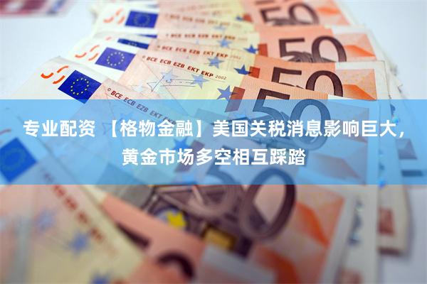 专业配资 【格物金融】美国关税消息影响巨大，黄金市场多空相互踩踏