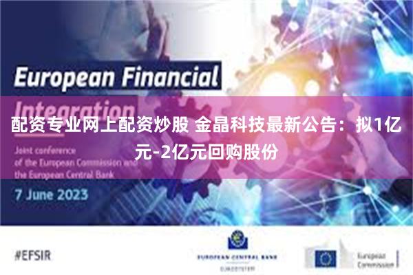 配资专业网上配资炒股 金晶科技最新公告：拟1亿元-2亿元回购股份