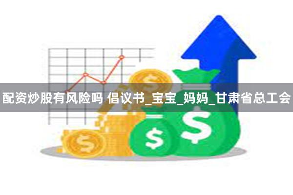 配资炒股有风险吗 倡议书_宝宝_妈妈_甘肃省总工会