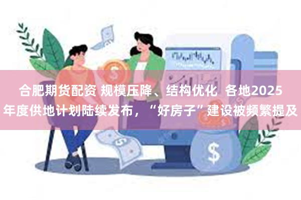 合肥期货配资 规模压降、结构优化  各地2025年度供地计划陆续发布，“好房子”建设被频繁提及