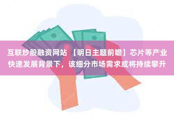 互联炒股融资网站 【明日主题前瞻】芯片等产业快速发展背景下，该细分市场需求或将持续攀升