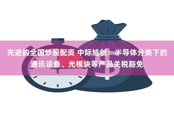 先进的全国炒股配资 中际旭创：半导体分类下的通讯设备、光模块等产品关税豁免