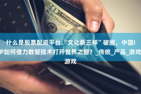 什么是股票配资平台 “文化新三样”破圈，中国IP如何借力数智技术打开世界之窗？_传统_产品_游戏