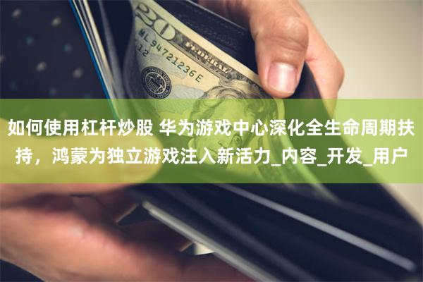 如何使用杠杆炒股 华为游戏中心深化全生命周期扶持，鸿蒙为独立游戏注入新活力_内容_开发_用户