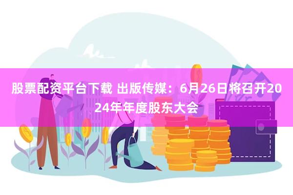 股票配资平台下载 出版传媒：6月26日将召开2024年年度股东大会