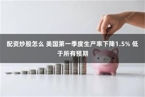 配资炒股怎么 美国第一季度生产率下降1.5% 低于所有预期