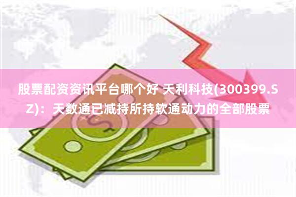 股票配资资讯平台哪个好 天利科技(300399.SZ)：天数通已减持所持软通动力的全部股票