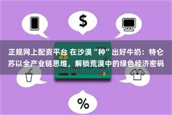 正规网上配资平台 在沙漠“种”出好牛奶：特仑苏以全产业链思维，解锁荒漠中的绿色经济密码