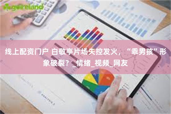 线上配资门户 白敬亭片场失控发火，“乖男孩”形象破裂？_情绪_视频_网友