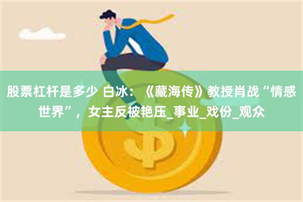 股票杠杆是多少 白冰：《藏海传》教授肖战“情感世界”，女主反被艳压_事业_戏份_观众