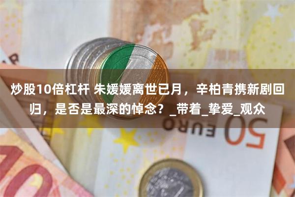 炒股10倍杠杆 朱媛媛离世已月，辛柏青携新剧回归，是否是最深的悼念？_带着_挚爱_观众
