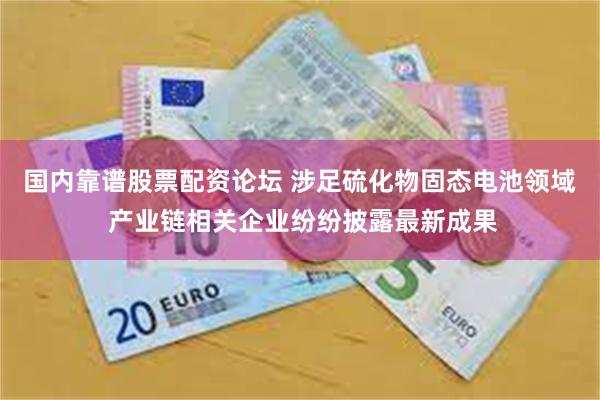 国内靠谱股票配资论坛 涉足硫化物固态电池领域 产业链相关企业纷纷披露最新成果