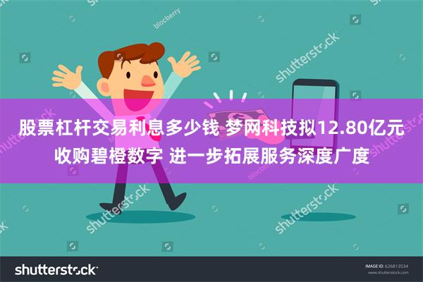 股票杠杆交易利息多少钱 梦网科技拟12.80亿元收购碧橙数字 进一步拓展服务深度广度