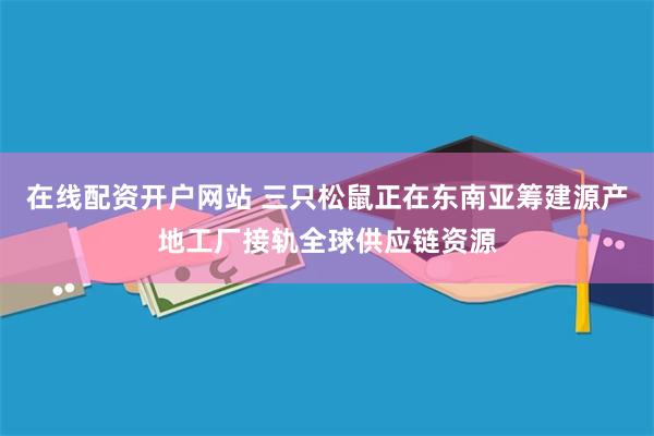 在线配资开户网站 三只松鼠正在东南亚筹建源产地工厂接轨全球供应链资源