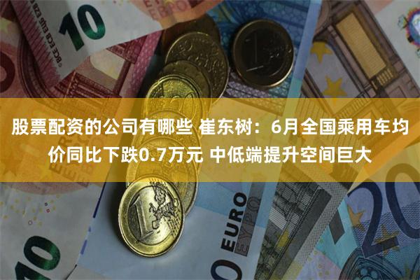 股票配资的公司有哪些 崔东树：6月全国乘用车均价同比下跌0.7万元 中低端提升空间巨大