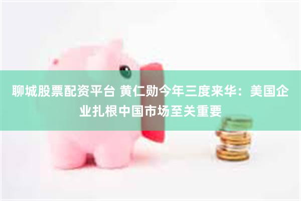 聊城股票配资平台 黄仁勋今年三度来华：美国企业扎根中国市场至关重要