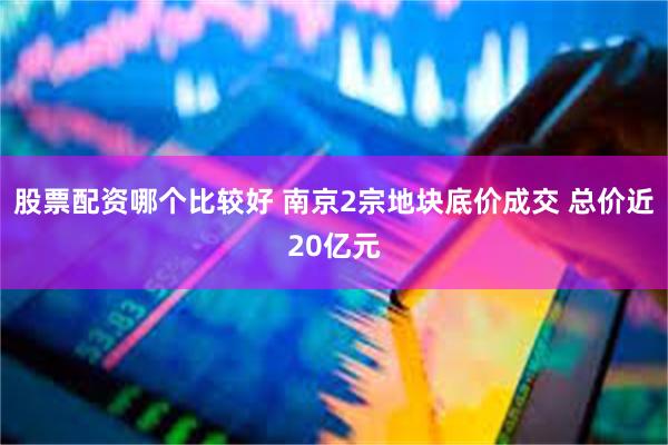 股票配资哪个比较好 南京2宗地块底价成交 总价近20亿元