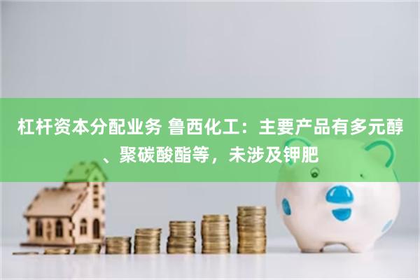 杠杆资本分配业务 鲁西化工：主要产品有多元醇、聚碳酸酯等，未涉及钾肥