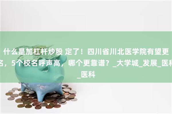 什么是加杠杆炒股 定了！四川省川北医学院有望更名，5个校名呼声高，哪个更靠谱？_大学城_发展_医科