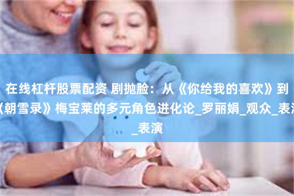 在线杠杆股票配资 剧抛脸：从《你给我的喜欢》到《朝雪录》梅宝莱的多元角色进化论_罗丽娟_观众_表演