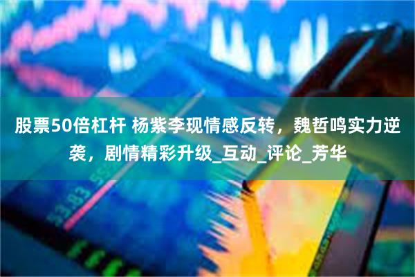 股票50倍杠杆 杨紫李现情感反转，魏哲鸣实力逆袭，剧情精彩升级_互动_评论_芳华