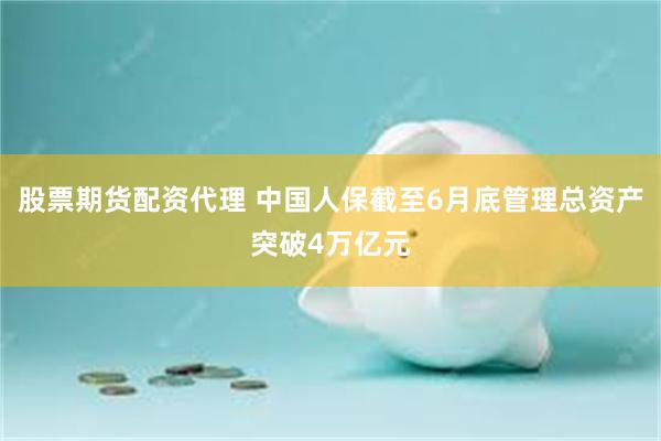 股票期货配资代理 中国人保截至6月底管理总资产突破4万亿元