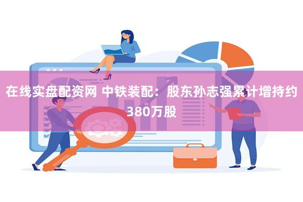 在线实盘配资网 中铁装配：股东孙志强累计增持约380万股