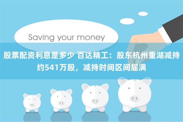 股票配资利息是多少 百达精工：股东杭州重湖减持约541万股，减持时间区间届满