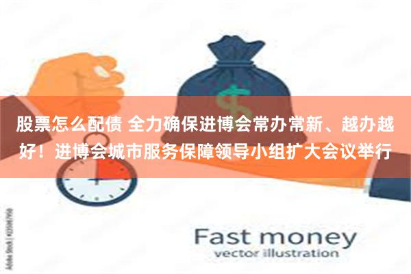 股票怎么配债 全力确保进博会常办常新、越办越好！进博会城市服务保障领导小组扩大会议举行