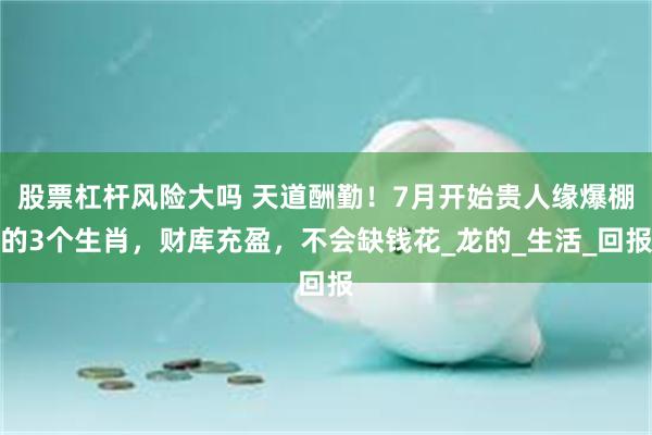 股票杠杆风险大吗 天道酬勤！7月开始贵人缘爆棚的3个生肖，财库充盈，不会缺钱花_龙的_生活_回报
