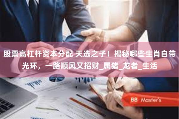 股票高杠杆资本分配 天选之子！揭秘哪些生肖自带光环，一路顺风又招财_属猪_龙者_生活