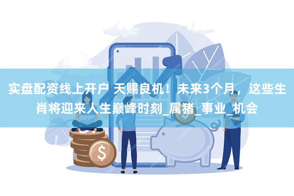 实盘配资线上开户 天赐良机！未来3个月，这些生肖将迎来人生巅峰时刻_属猪_事业_机会