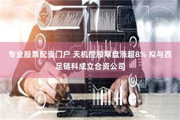 专业股票配资门户 天机控股早盘涨超8% 拟与西足链科成立合资公司