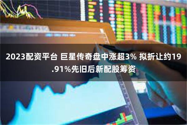 2023配资平台 巨星传奇盘中涨超3% 拟折让约19.91%先旧后新配股筹资