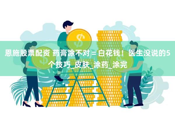 恩施股票配资 药膏涂不对＝白花钱！医生没说的5个技巧_皮肤_涂药_涂完