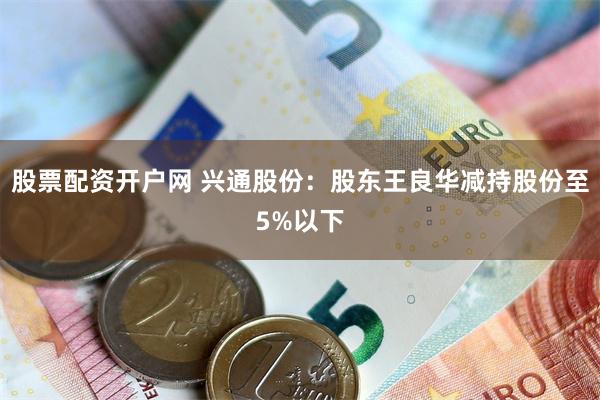 股票配资开户网 兴通股份：股东王良华减持股份至5%以下