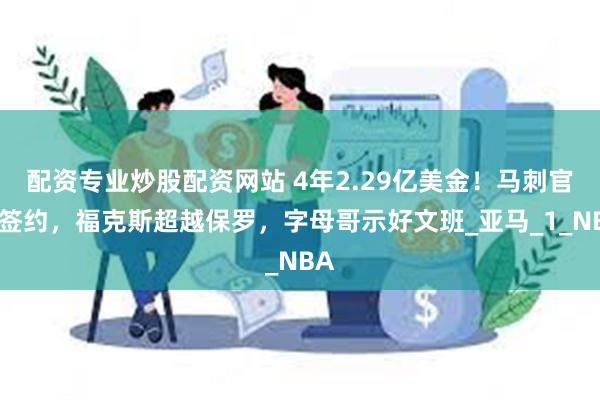 配资专业炒股配资网站 4年2.29亿美金！马刺官宣签约，福克斯超越保罗，字母哥示好文班_亚马_1_NBA