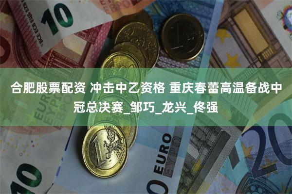合肥股票配资 冲击中乙资格 重庆春蕾高温备战中冠总决赛_邹巧_龙兴_佟强