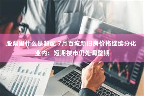 股票里什么是超配 7月百城新旧房价格继续分化 业内：短期楼市仍处调整期