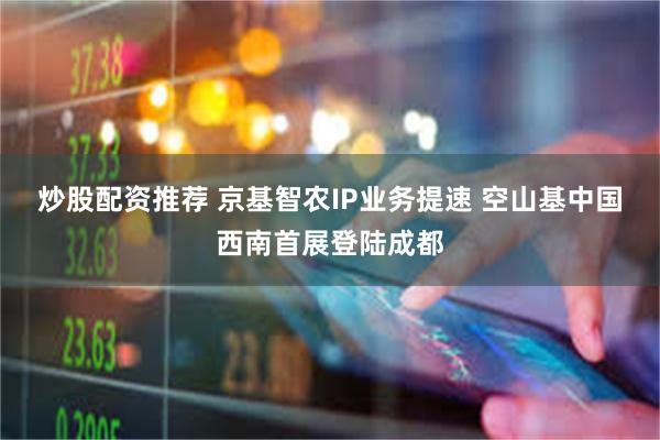 炒股配资推荐 京基智农IP业务提速 空山基中国西南首展登陆成都