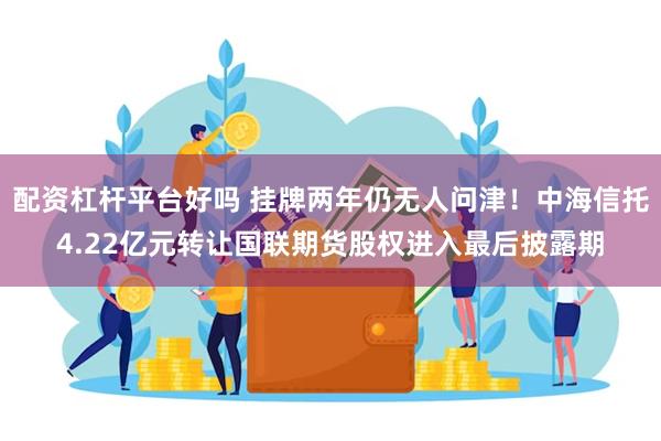 配资杠杆平台好吗 挂牌两年仍无人问津！中海信托4.22亿元转让国联期货股权进入最后披露期