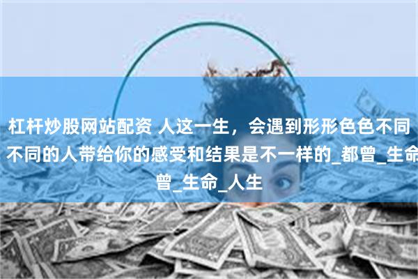 杠杆炒股网站配资 人这一生，会遇到形形色色不同的人，不同的人带给你的感受和结果是不一样的_都曾_生命_人生
