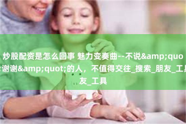 炒股配资是怎么回事 魅力变奏曲--不说&quot;谢谢&quot;的人，不值得交往_搜索_朋友_工具